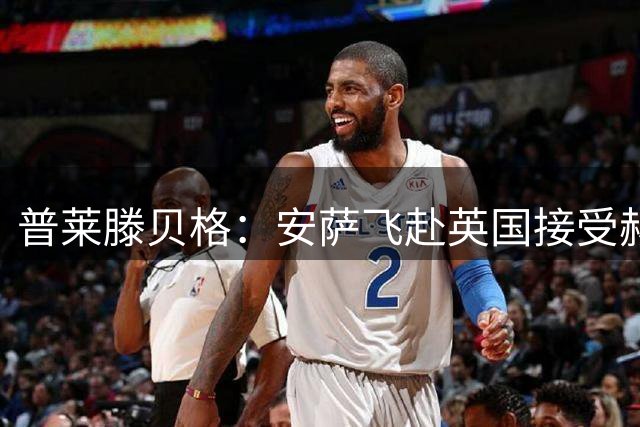 普莱滕贝格：安萨飞赴英国接受赫尔城体检，转会费2400万欧